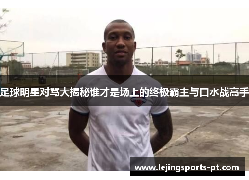足球明星对骂大揭秘谁才是场上的终极霸主与口水战高手