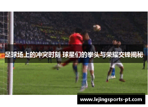 足球场上的冲突时刻 球星们的拳头与荣耀交锋揭秘