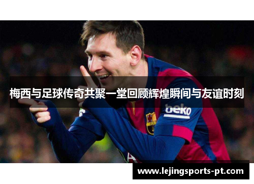 梅西与足球传奇共聚一堂回顾辉煌瞬间与友谊时刻