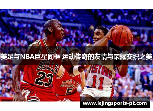 美足与NBA巨星同框 运动传奇的友情与荣耀交织之美