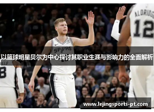 以篮球明星贝尔为中心探讨其职业生涯与影响力的全面解析