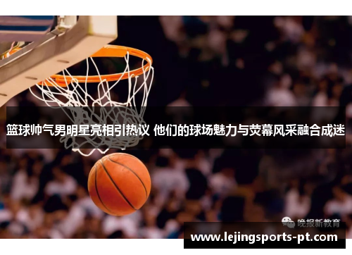 篮球帅气男明星亮相引热议 他们的球场魅力与荧幕风采融合成迷