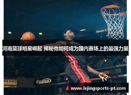 河南篮球明星崛起 揭秘他如何成为国内赛场上的最强力量