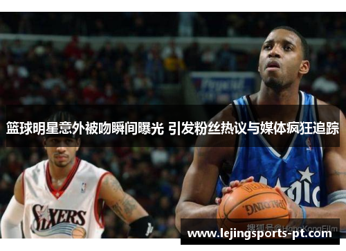 篮球明星意外被吻瞬间曝光 引发粉丝热议与媒体疯狂追踪