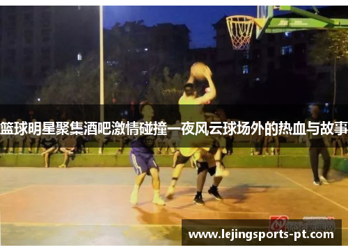 篮球明星聚集酒吧激情碰撞一夜风云球场外的热血与故事